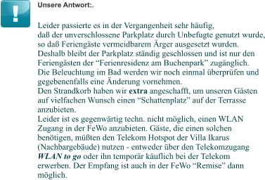 Unsere Antwort:. Leider passierte es in der Vergangenheit sehr häufig, daß der unverschlossene Parkplatz durch Unbefugte genutzt wurde, so daß Feriengäste vermeidbarem Ärger ausgesetzt wurden. Deshalb bleibt der Parkplatz ständig geschlossen und ist nur den Feriengästen der “Ferienresidenz am Buchenpark” zugänglich. Die Beleuchtung im Bad werden wir noch einmal überprüfen und gegebenenfalls eine Änderung vornehmen. Den Strandkorb haben wir extra angeschafft, um unseren Gästen auf vielfachen Wunsch einen “Schattenplatz” auf der Terrasse anzubieten. Leider ist es gegenwärtig techn. nicht möglich, einen WLAN Zugang in der FeWo anzubieten. Gäste, die einen solchen benötigen, müßten den Telekom Hotspot der Villa Ikarus (Nachbargebäude) nutzen - entweder über den Telekomzugang  WLAN to go oder ihn temporär käuflich bei der Telekom erwerben. Der Empfang ist auch in der FeWo “Remise” dann möglich.